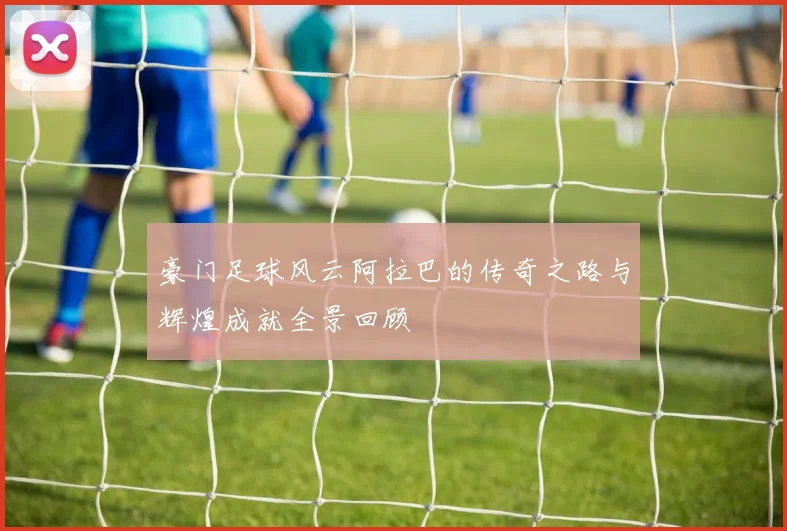 豪门足球风云阿拉巴的传奇之路与辉煌成就全景回顾