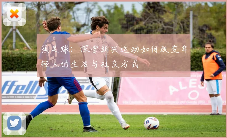 蕉足球：探索新兴运动如何改变年轻人的生活与社交方式