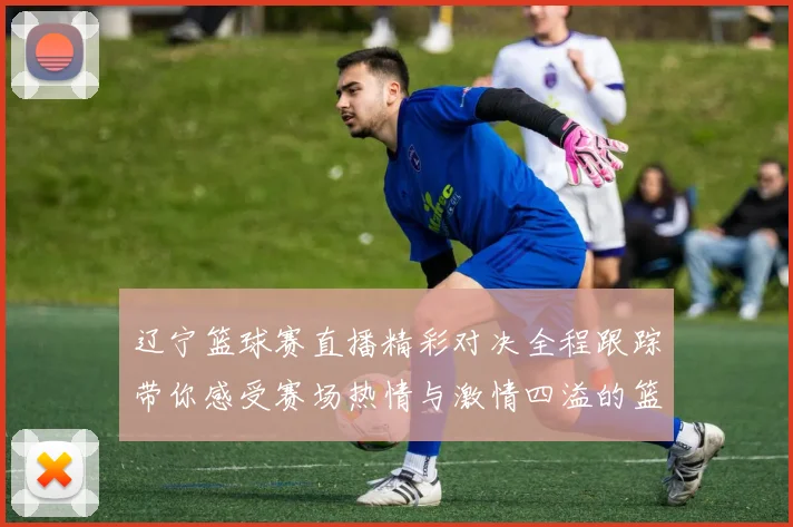 辽宁篮球赛直播精彩对决全程跟踪带你感受赛场热情与激情四溢的篮球盛宴