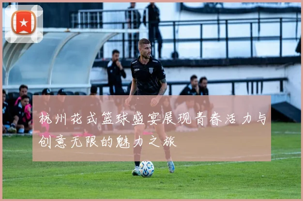 杭州花式篮球盛宴展现青春活力与创意无限的魅力之旅
