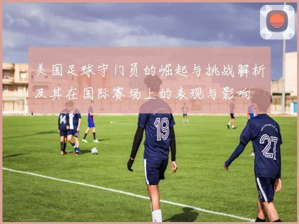 美国足球守门员的崛起与挑战解析及其在国际赛场上的表现与影响