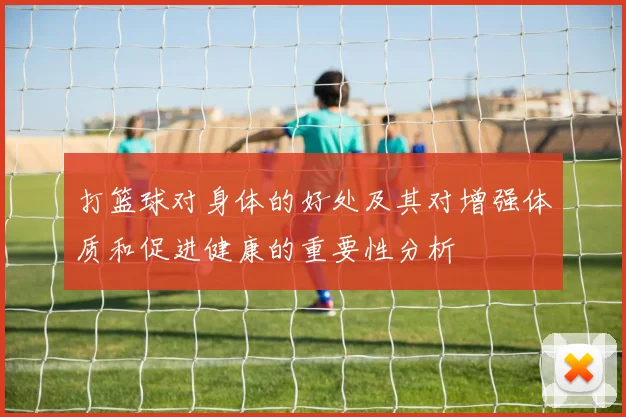 打篮球对身体的好处及其对增强体质和促进健康的重要性分析