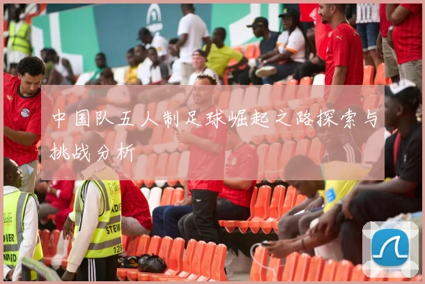 中国队五人制足球崛起之路探索与挑战分析