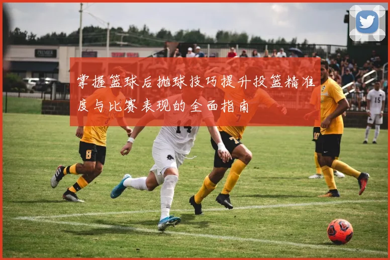 掌握篮球后抛球技巧提升投篮精准度与比赛表现的全面指南